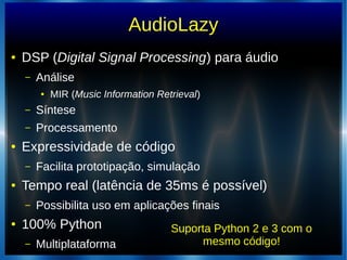 AudioLazy
● DSP (Digital Signal Processing) para áudio
– Análise
● MIR (Music Information Retrieval)
– Síntese
– Processamento
● Expressividade de código
– Facilita prototipação, simulação
● Tempo real (latência de 35ms é possível)
– Possibilita uso em aplicações finais
● 100% Python
– Multiplataforma
Suporta Python 2 e 3 com o
mesmo código!
 