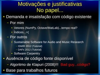 Motivações e justificativas
No papel...
● Demanda e insatisfação com código existente
– Por mim
● Vetores (NumPy, Octave/MatLab)...tempo real?
● Índices...=(
– Por outros
● Sustainable Software for Audio and Music Research
– ISMIR 2012 (Tutorial)
– DAFx 2012 (Tutorial)
● Software Carpentry
● Ausência de código fonte disponível
– Algoritmo de Klapuri (2008)!!! Bad guy...código?
● Base para trabalhos futuros
 