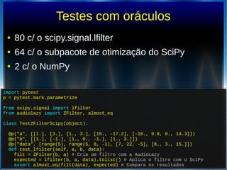 Testes com oráculos
● 80 c/ o scipy.signal.lfilter
● 64 c/ o subpacote de otimização do SciPy
● 2 c/ o NumPy
import pytest
p = pytest.mark.parametrize
from scipy.signal import lfilter
from audiolazy import ZFilter, almost_eq
class TestZFilterScipy(object):
@p("a", [[1.], [3.], [1., 3.], [15., -17.2], [-18., 9.8, 0., 14.3]])
@p("b", [[1.], [-1.], [1., 0., -1.], [1., 3.]])
@p("data", [range(5), range(5, 0, -1), [7, 22, -5], [8., 3., 15.]])
def test_lfilter(self, a, b, data):
filt = ZFilter(b, a) # Cria um filtro com a AudioLazy
expected = lfilter(b, a, data).tolist() # Aplica o filtro com o SciPy
assert almost_eq(filt(data), expected) # Compara os resultados
import pytest
p = pytest.mark.parametrize
from scipy.signal import lfilter
from audiolazy import ZFilter, almost_eq
class TestZFilterScipy(object):
@p("a", [[1.], [3.], [1., 3.], [15., -17.2], [-18., 9.8, 0., 14.3]])
@p("b", [[1.], [-1.], [1., 0., -1.], [1., 3.]])
@p("data", [range(5), range(5, 0, -1), [7, 22, -5], [8., 3., 15.]])
def test_lfilter(self, a, b, data):
filt = ZFilter(b, a) # Cria um filtro com a AudioLazy
expected = lfilter(b, a, data).tolist() # Aplica o filtro com o SciPy
assert almost_eq(filt(data), expected) # Compara os resultados
 