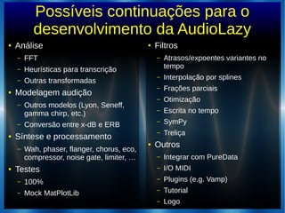 Possíveis continuações para o
desenvolvimento da AudioLazy
● Análise
– FFT
– Heurísticas para transcrição
– Outras transformadas
● Modelagem audição
– Outros modelos (Lyon, Seneff,
gamma chirp, etc.)
– Conversão entre x-dB e ERB
● Síntese e processamento
– Wah, phaser, flanger, chorus, eco,
compressor, noise gate, limiter, …
● Testes
– 100%
– Mock MatPlotLib
●
Filtros
– Atrasos/expoentes variantes no
tempo
– Interpolação por splines
– Frações parciais
– Otimização
– Escrita no tempo
– SymPy
– Treliça
●
Outros
– Integrar com PureData
– I/O MIDI
– Plugins (e.g. Vamp)
– Tutorial
– Logo
 