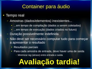 Container para áudio
● Tempo real
– Amostras (dados/elementos) inexistentes...
● ...em tempo de compilação (dados a serem coletados)
● ...em tempo de execução (dados criados no futuro)
– Duração possivelmente indefinida
– Não deve ser necessário computar tudo para começar
a apresentar o resultado
● Resultados parciais
● Para cada amostra de entrada, deve haver uma de saída
– Minimizar lag (atraso) entre entrada e saída
Avaliação tardia!
 