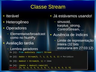 Classe Stream
● Iterável
● Heterogêneo
● Operadores
– Elementwise/broadcast
como no NumPy
● Avaliação tardia
– Lembra geradores
● Já estávamos usando!
– sinusoid,
karplus_strong,
ControlStream, ...
● Ausência de índices
– Limite de representação
inteira (32 bits
estouraria em 27:03:12)
In [1]: from audiolazy import Stream
In [2]: dados = Stream(5, 7, 1, 2, 5, 3, 2) # Periódico
In [3]: dados2 = Stream(0, 1) # Idem
In [4]: (dados + dados2).take(15)
Out[4]: [5, 8, 1, 3, 5, 4, 2, 6, 7, 2, 2, 6, 3, 3, 5]
In [1]: from audiolazy import Stream
In [2]: dados = Stream(5, 7, 1, 2, 5, 3, 2) # Periódico
In [3]: dados2 = Stream(0, 1) # Idem
In [4]: (dados + dados2).take(15)
Out[4]: [5, 8, 1, 3, 5, 4, 2, 6, 7, 2, 2, 6, 3, 3, 5]
 