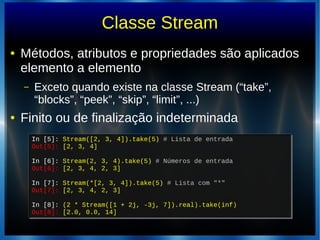 Classe Stream
● Métodos, atributos e propriedades são aplicados
elemento a elemento
– Exceto quando existe na classe Stream (“take”,
“blocks”, “peek”, “skip”, “limit”, ...)
● Finito ou de finalização indeterminada
In [5]: Stream([2, 3, 4]).take(5) # Lista de entrada
Out[5]: [2, 3, 4]
In [6]: Stream(2, 3, 4).take(5) # Números de entrada
Out[6]: [2, 3, 4, 2, 3]
In [7]: Stream(*[2, 3, 4]).take(5) # Lista com "*"
Out[7]: [2, 3, 4, 2, 3]
In [8]: (2 * Stream([1 + 2j, -3j, 7]).real).take(inf)
Out[8]: [2.0, 0.0, 14]
In [5]: Stream([2, 3, 4]).take(5) # Lista de entrada
Out[5]: [2, 3, 4]
In [6]: Stream(2, 3, 4).take(5) # Números de entrada
Out[6]: [2, 3, 4, 2, 3]
In [7]: Stream(*[2, 3, 4]).take(5) # Lista com "*"
Out[7]: [2, 3, 4, 2, 3]
In [8]: (2 * Stream([1 + 2j, -3j, 7]).real).take(inf)
Out[8]: [2.0, 0.0, 14]
 