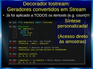 Decorador tostream:
Geradores convertidos em Stream
● Já foi aplicado a TODOS os itertools (e.g. count)!!!
In [1]: from audiolazy import tostream
In [2]: @tostream
...: def impulse():
...: yield 1
...: while True:
...: yield 0
...:
In [3]: impulse # De fato, uma função
Out[3]: <function __main__.impulse>
In [4]: impulse() # Devolve um objeto Stream
Out[4]: <audiolazy.lazy_stream.Stream at 0x30824d0>
In [5]: impulse().take(5)
Out[5]: [1, 0, 0, 0, 0]
In [6]: (impulse() + 1).take(5) # Outro objeto instanciado
Out[6]: [2, 1, 1, 1, 1]
In [1]: from audiolazy import tostream
In [2]: @tostream
...: def impulse():
...: yield 1
...: while True:
...: yield 0
...:
In [3]: impulse # De fato, uma função
Out[3]: <function __main__.impulse>
In [4]: impulse() # Devolve um objeto Stream
Out[4]: <audiolazy.lazy_stream.Stream at 0x30824d0>
In [5]: impulse().take(5)
Out[5]: [1, 0, 0, 0, 0]
In [6]: (impulse() + 1).take(5) # Outro objeto instanciado
Out[6]: [2, 1, 1, 1, 1]
Síntese
personalizada!
(Acesso direto
às amostras)
 