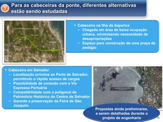 ▪ Cabeceira na Ilha de Itaparica
– Chegada em área de baixa ocupação
urbana, minimizando necessidade de
desapropriações
– Espaço para construção de uma praça de
pedágio
13
Para as cabeceiras da ponte, diferentes alternativas
estão sendo estudadas
1
▪ Cabeceira em Salvador
– Localização próxima ao Porto de Salvador,
permitindo o rápido acesso de cargas
– Possibilidade de conexão com a Via
Expressa Portuária
– Compatibilidade com a poligonal de
Patrimônio Histórico do Centro de Salvador
– Garante a preservação da Feira de São
Joaquim
Propostas ainda preliminares,
a serem detalhadas durante o
projeto de engenharia
 