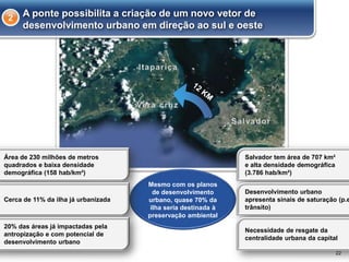 22
Mesmo com os planos
de desenvolvimento
urbano, quase 70% da
ilha seria destinada à
preservação ambiental
Área de 230 milhões de metros
quadrados e baixa densidade
demográfica (158 hab/km²)
Cerca de 11% da ilha já urbanizada
20% das áreas já impactadas pela
antropização e com potencial de
desenvolvimento urbano
Salvador tem área de 707 km²
e alta densidade demográfica
(3.786 hab/km²)
Desenvolvimento urbano
apresenta sinais de saturação (p.e
trânsito)
Necessidade de resgate da
centralidade urbana da capital
A ponte possibilita a criação de um novo vetor de
desenvolvimento urbano em direção ao sul e oeste
2
 