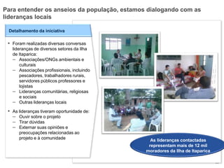 30
Detalhamento da iniciativa
▪ Foram realizadas diversas conversas
lideranças de diversos setores da Ilha
de Itaparica:
– Associações/ONGs ambientais e
culturais
– Associações profissionais, incluindo
pescadores, trabalhadores rurais,
servidores públicos professores e
lojistas
– Lideranças comunitárias, religiosas
e sociais
– Outras lideranças locais
▪ As lideranças tiveram oportunidade de:
– Ouvir sobre o projeto
– Tirar dúvidas
– Externar suas opiniões e
preocupações relacionadas ao
projeto e à comunidade
Para entender os anseios da população, estamos dialogando com as
lideranças locais
As lideranças contactadas
representam mais de 12 mil
moradores da Ilha de Itaparica
 