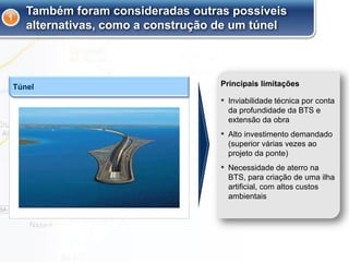 Túnel
Também foram consideradas outras possíveis
alternativas, como a construção de um túnel
▪ Inviabilidade técnica por conta
da profundidade da BTS e
extensão da obra
▪ Alto investimento demandado
(superior várias vezes ao
projeto da ponte)
▪ Necessidade de aterro na
BTS, para criação de uma ilha
artificial, com altos custos
ambientais
Principais limitações
1
 