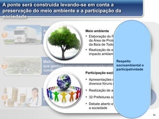 Aumento da eficiência logística na Região
Metropolitana de Salvador, facilitando o fluxo
de mercadorias e serviços
1
Melhoria das condições de vida da população da RMS,
que ganhará novo eixo de expansão urbana e melhores
condições de mobilidade
2
Promoção do desenvolvimento socioeconômico do
Recôncavo Sul e Baixo-Sul3
A ponte será construída levando-se em conta a
preservação do meio ambiente e a participação da
sociedade
34
Meio ambiente
▪ Elaboração do Plano de Manejo
da Área de Proteção Ambiental
da Baía de Todos os Santos
▪ Realização de estudos de
impacto ambiental (EIA/RIMA)
Participação social
▪ Apresentações do projeto em
diversos fóruns (XX até Maio)
▪ Realização de audiências públicas
▪ 32 Prefeituras contactadas
▪ Debate aberto e transparente com
a sociedade
Respeito
socioambiental e
participatividade
 