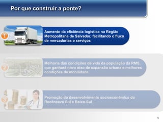 Por que construir a ponte?
Aumento da eficiência logística na Região
Metropolitana de Salvador, facilitando o fluxo
de mercadorias e serviços
1
Melhoria das condições de vida da população da RMS,
que ganhará novo eixo de expansão urbana e melhores
condições de mobilidade
2
5
Promoção do desenvolvimento socioeconômico do
Recôncavo Sul e Baixo-Sul3
 