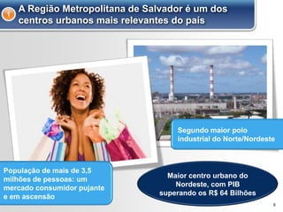 6
A Região Metropolitana de Salvador é um dos
centros urbanos mais relevantes do país
1
População de mais de 3,5
milhões de pessoas: um
mercado consumidor pujante
e em ascensão
Segundo maior polo
industrial do Norte/Nordeste
Maior centro urbano do
Nordeste, com PIB
superando os R$ 64 Bilhões
 