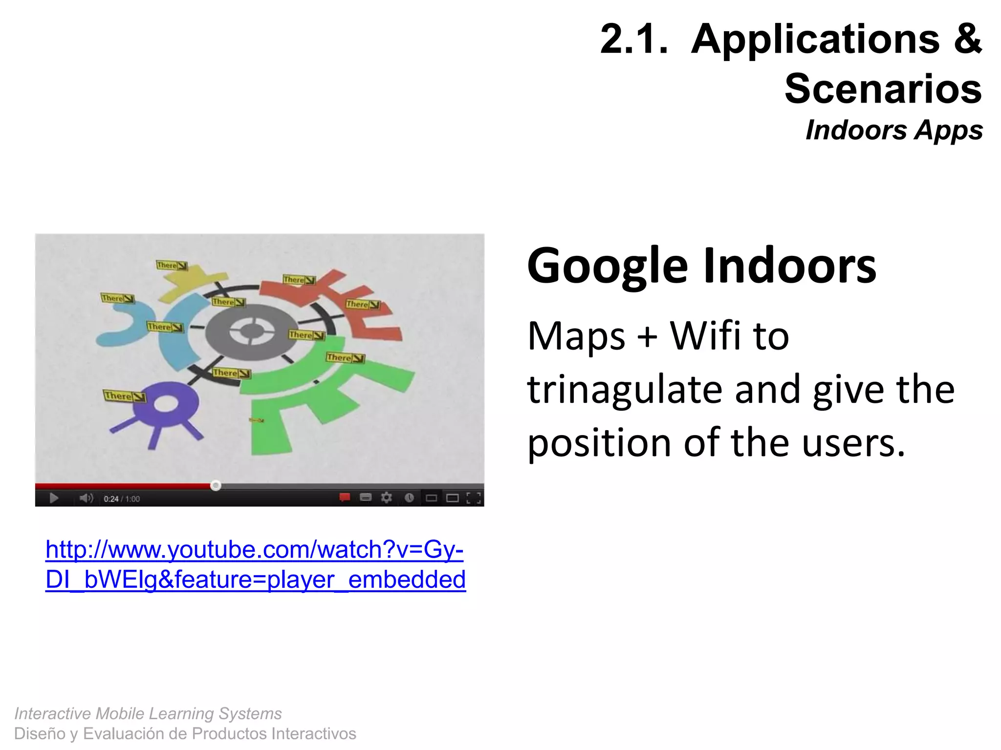 Interactive Mobile Learning Systems
Diseño y Evaluación de Productos Interactivos
17
http://www.youtube.com/watch?v=Gy-
DI_bWElg&feature=player_embedded
Google Indoors
Maps + Wifi to
trinagulate and give the
position of the users.
2.1. Applications &
Scenarios
Indoors Apps
 