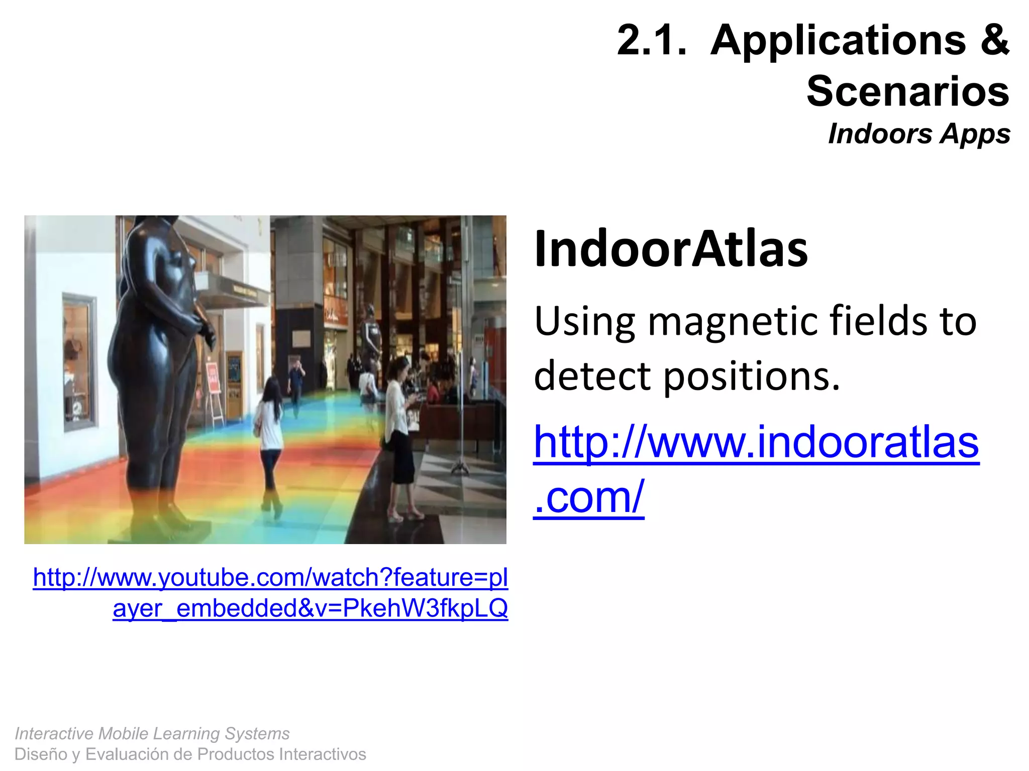 Interactive Mobile Learning Systems
Diseño y Evaluación de Productos Interactivos
18
http://www.youtube.com/watch?feature=pl
ayer_embedded&v=PkehW3fkpLQ
IndoorAtlas
Using magnetic fields to
detect positions.
http://www.indooratlas
.com/
2.1. Applications &
Scenarios
Indoors Apps
 