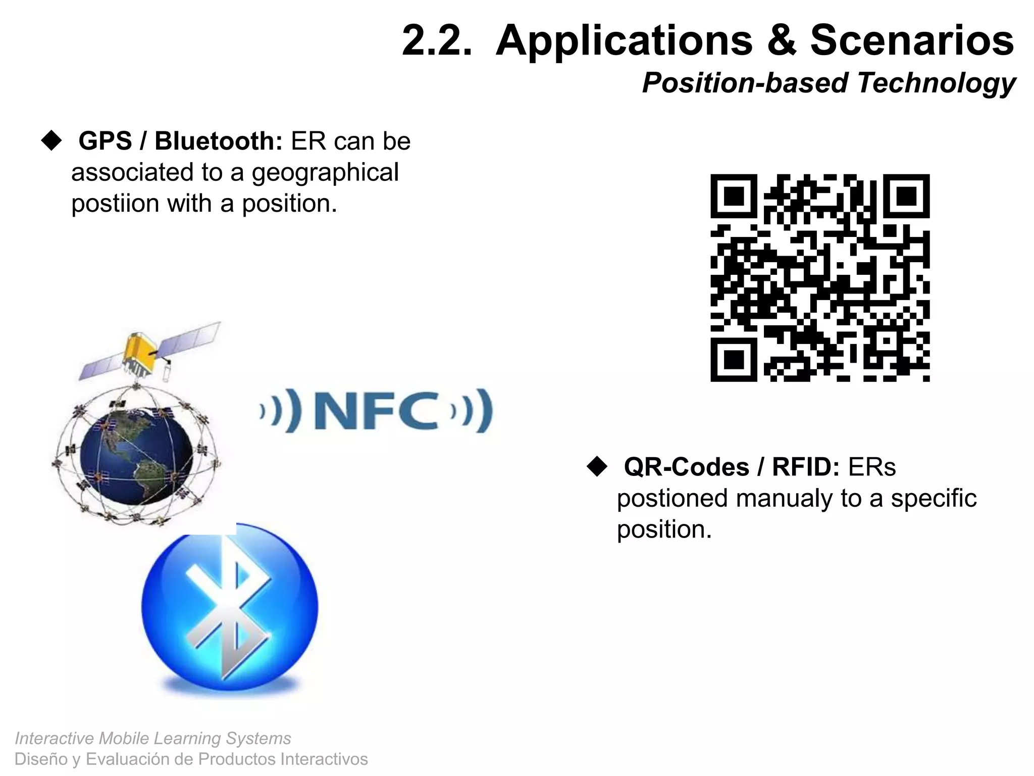 Interactive Mobile Learning Systems
Diseño y Evaluación de Productos Interactivos
 GPS / Bluetooth: ER can be
associated to a geographical
postiion with a position.
 QR-Codes / RFID: ERs
postioned manualy to a specific
position.
29
2.2. Applications & Scenarios
Position-based Technology
 