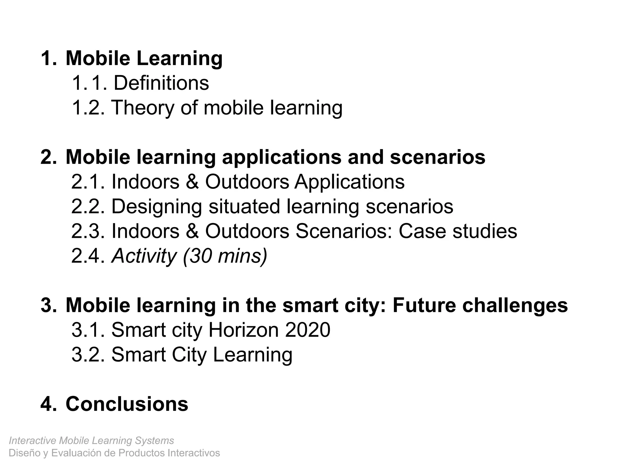 Interactive Mobile Learning Systems
Diseño y Evaluación de Productos Interactivos
1. Mobile Learning
1.1. Definitions
1.2. Theory of mobile learning
2. Mobile learning applications and scenarios
2.1. Indoors & Outdoors Applications
2.2. Designing situated learning scenarios
2.3. Indoors & Outdoors Scenarios: Case studies
2.4. Activity (30 mins)
3. Mobile learning in the smart city: Future challenges
3.1. Smart city Horizon 2020
3.2. Smart City Learning
4. Conclusions
 