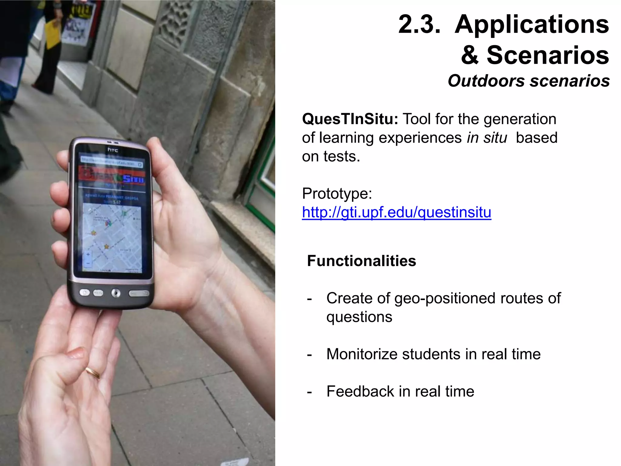 Interactive Mobile Learning Systems
Diseño y Evaluación de Productos Interactivos
32
QuesTInSitu: Tool for the generation
of learning experiences in situ based
on tests.
Prototype:
http://gti.upf.edu/questinsitu
Functionalities
- Create of geo-positioned routes of
questions
- Monitorize students in real time
- Feedback in real time
2.3. Applications
& Scenarios
Outdoors scenarios
 