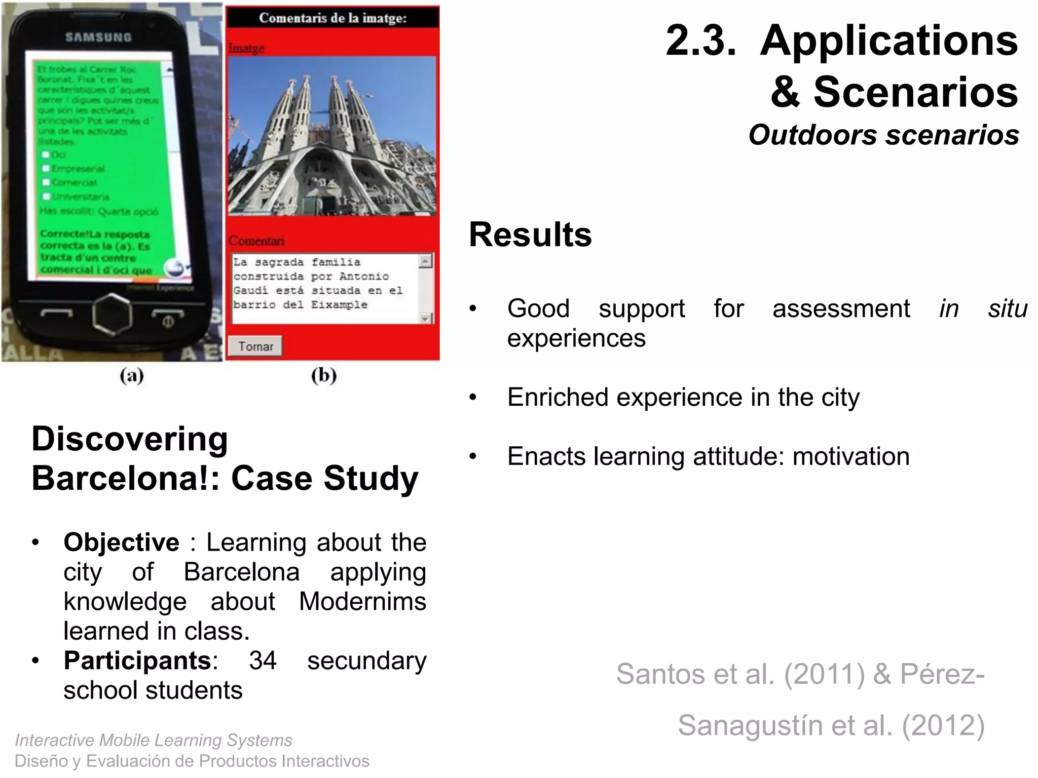 Interactive Mobile Learning Systems
Diseño y Evaluación de Productos Interactivos
Discovering
Barcelona!: Case Study
• Objective : Learning about the
city of Barcelona applying
knowledge about Modernims
learned in class.
• Participants: 34 secundary
school students
Results
• Good support for assessment in situ
experiences
• Enriched experience in the city
• Enacts learning attitude: motivation
Santos et al. (2011) & Pérez-
Sanagustín et al. (2012)
2.3. Applications
& Scenarios
Outdoors scenarios
 
