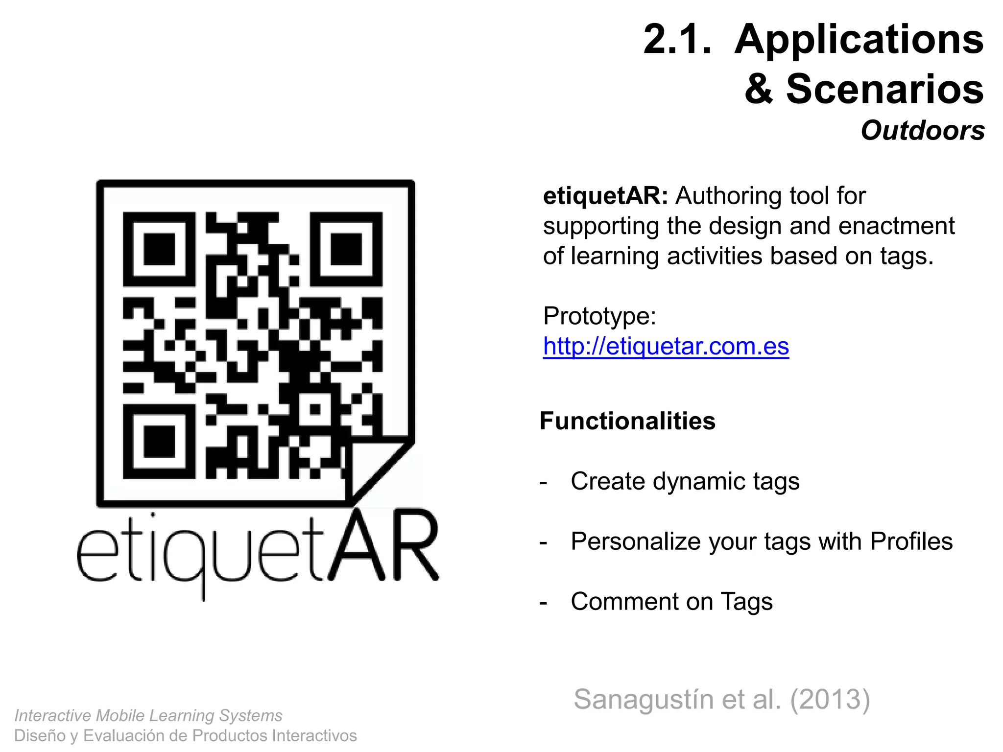 Interactive Mobile Learning Systems
Diseño y Evaluación de Productos Interactivos
36
etiquetAR: Authoring tool for
supporting the design and enactment
of learning activities based on tags.
Prototype:
http://etiquetar.com.es
Functionalities
- Create dynamic tags
- Personalize your tags with Profiles
- Comment on Tags
2.1. Applications
& Scenarios
Outdoors
Sanagustín et al. (2013)
 