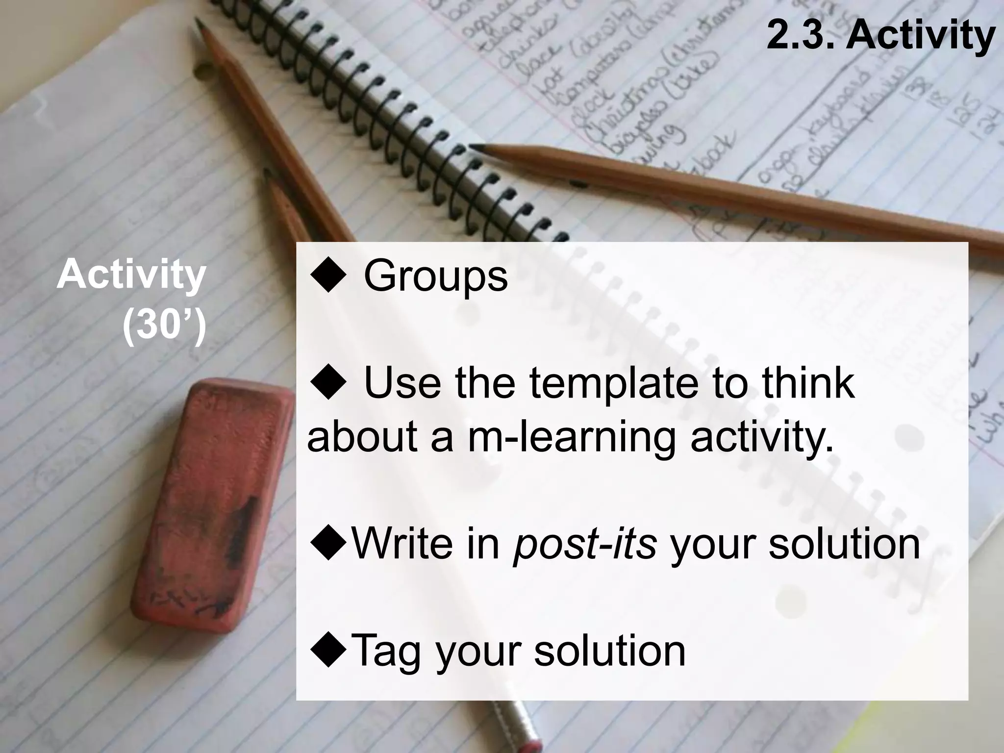 Interactive Mobile Learning Systems
Diseño y Evaluación de Productos Interactivos
 Groups
 Use the template to think
about a m-learning activity.
Write in post-its your solution
Tag your solution
2.3. Activity
Activity
(30’)
 
