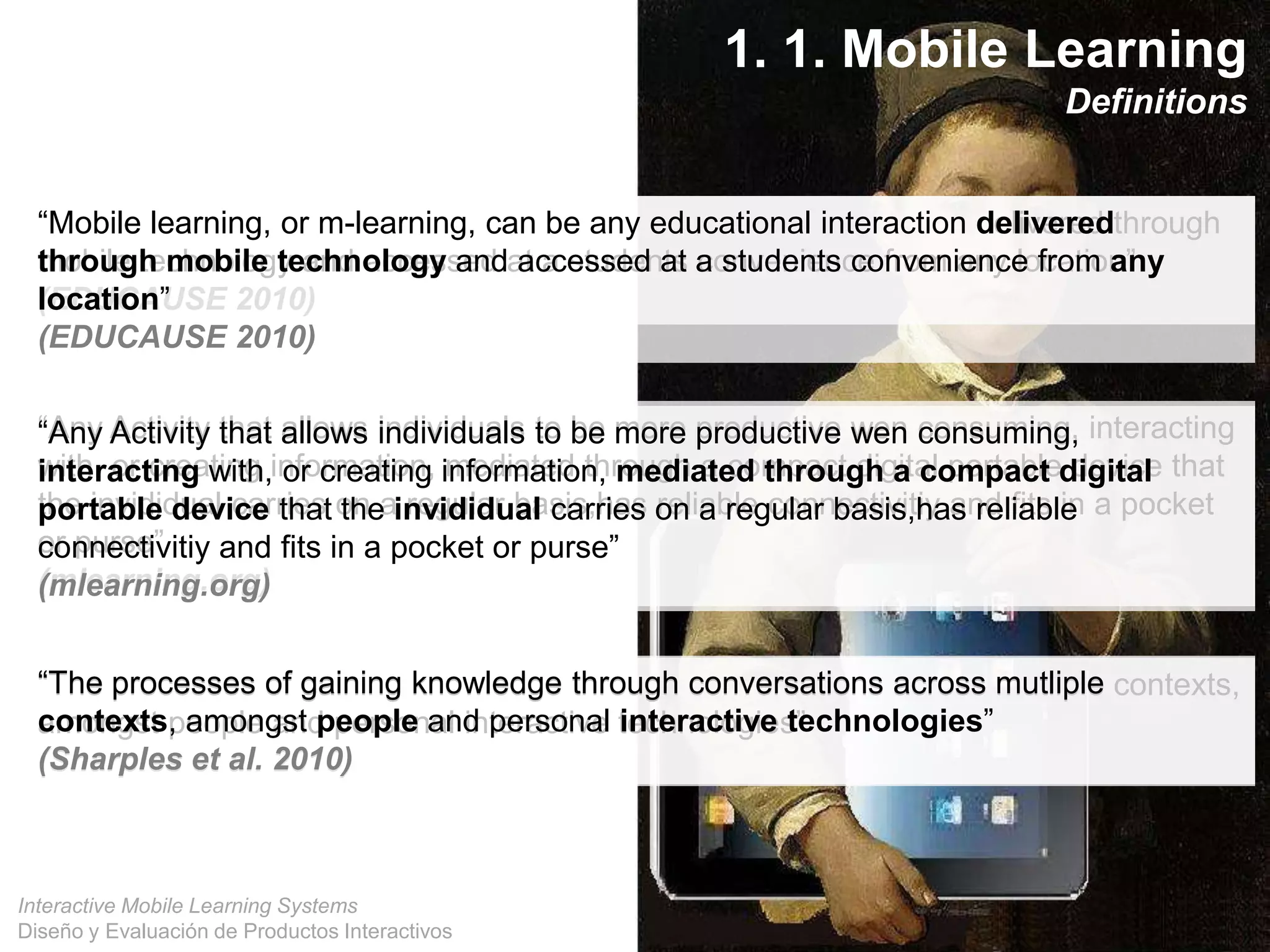 Interactive Mobile Learning Systems
Diseño y Evaluación de Productos Interactivos
“Mobile learning, or m-learning, can be any educational interaction delivered through
mobile technology and accessed at a students convenience from any location”
(EDUCAUSE 2010)
“Any Activity that allows individuals to be more productive wen consuming, interacting
with, or creating information, mediated through a compact digital portable device that
the invididual carries on a regular basis,has reliable connectivitiy and fits in a pocket
or purse”
(mlearning.org)
“The processes of gaining knowledge through conversations across mutliple contexts,
amongst people and personal interactive technologies”
(Sharples et al. 2010)
“Mobile learning, or m-learning, can be any educational interaction delivered
through mobile technology and accessed at a students convenience from any
location”
(EDUCAUSE 2010)
“Any Activity that allows individuals to be more productive wen consuming,
interacting with, or creating information, mediated through a compact digital
portable device that the invididual carries on a regular basis,has reliable
connectivitiy and fits in a pocket or purse”
(mlearning.org)
“The processes of gaining knowledge through conversations across mutliple
contexts, amongst people and personal interactive technologies”
(Sharples et al. 2010)
1. 1. Mobile Learning
Definitions
 