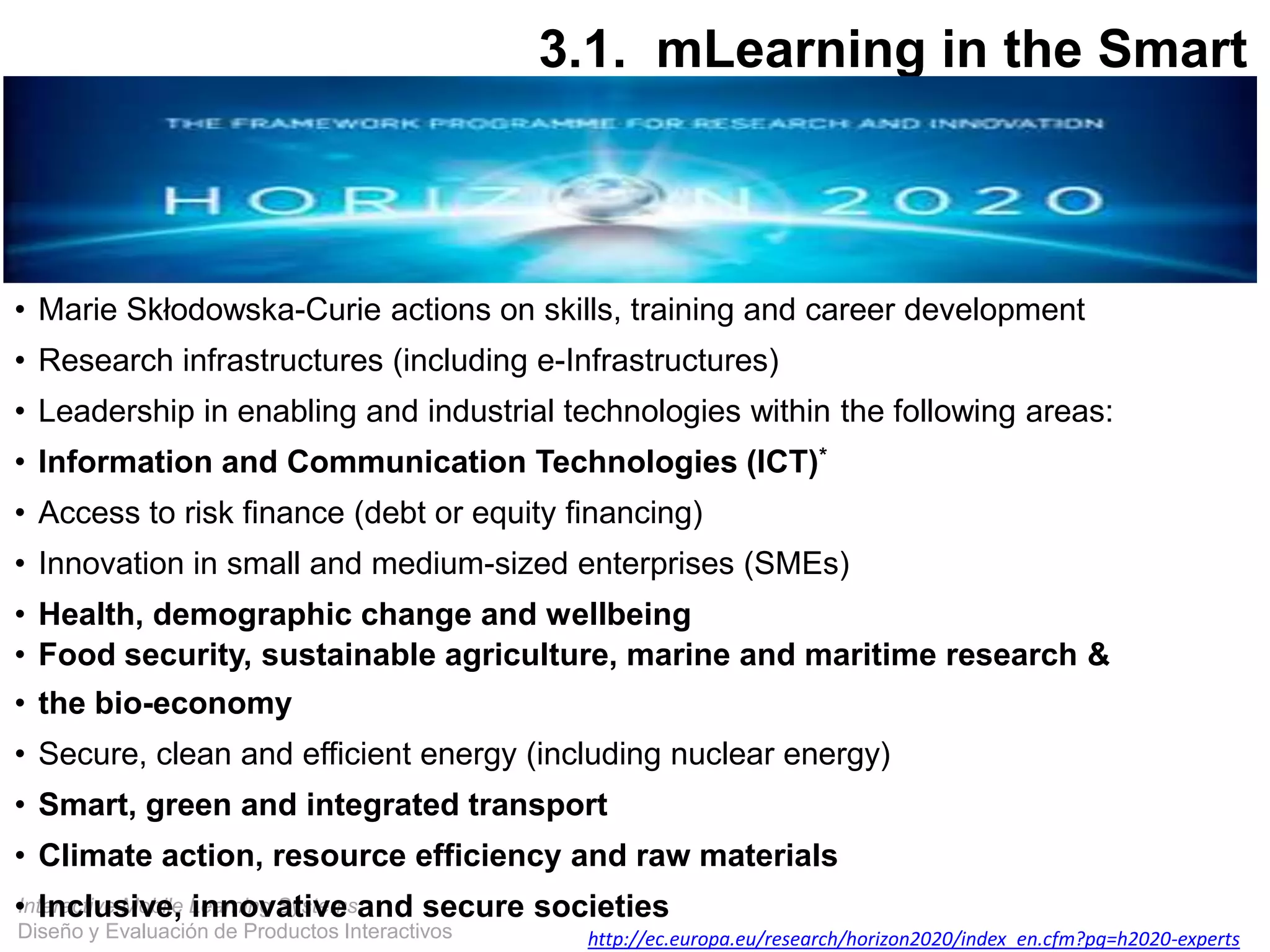 Interactive Mobile Learning Systems
Diseño y Evaluación de Productos Interactivos
• Marie Skłodowska-Curie actions on skills, training and career development
• Research infrastructures (including e-Infrastructures)
• Leadership in enabling and industrial technologies within the following areas:
• Information and Communication Technologies (ICT)*
• Access to risk finance (debt or equity financing)
• Innovation in small and medium-sized enterprises (SMEs)
• Health, demographic change and wellbeing
• Food security, sustainable agriculture, marine and maritime research &
• the bio-economy
• Secure, clean and efficient energy (including nuclear energy)
• Smart, green and integrated transport
• Climate action, resource efficiency and raw materials
• Inclusive, innovative and secure societies
http://ec.europa.eu/research/horizon2020/index_en.cfm?pg=h2020-experts
3.1. mLearning in the Smart
City
Horizon 2020
 