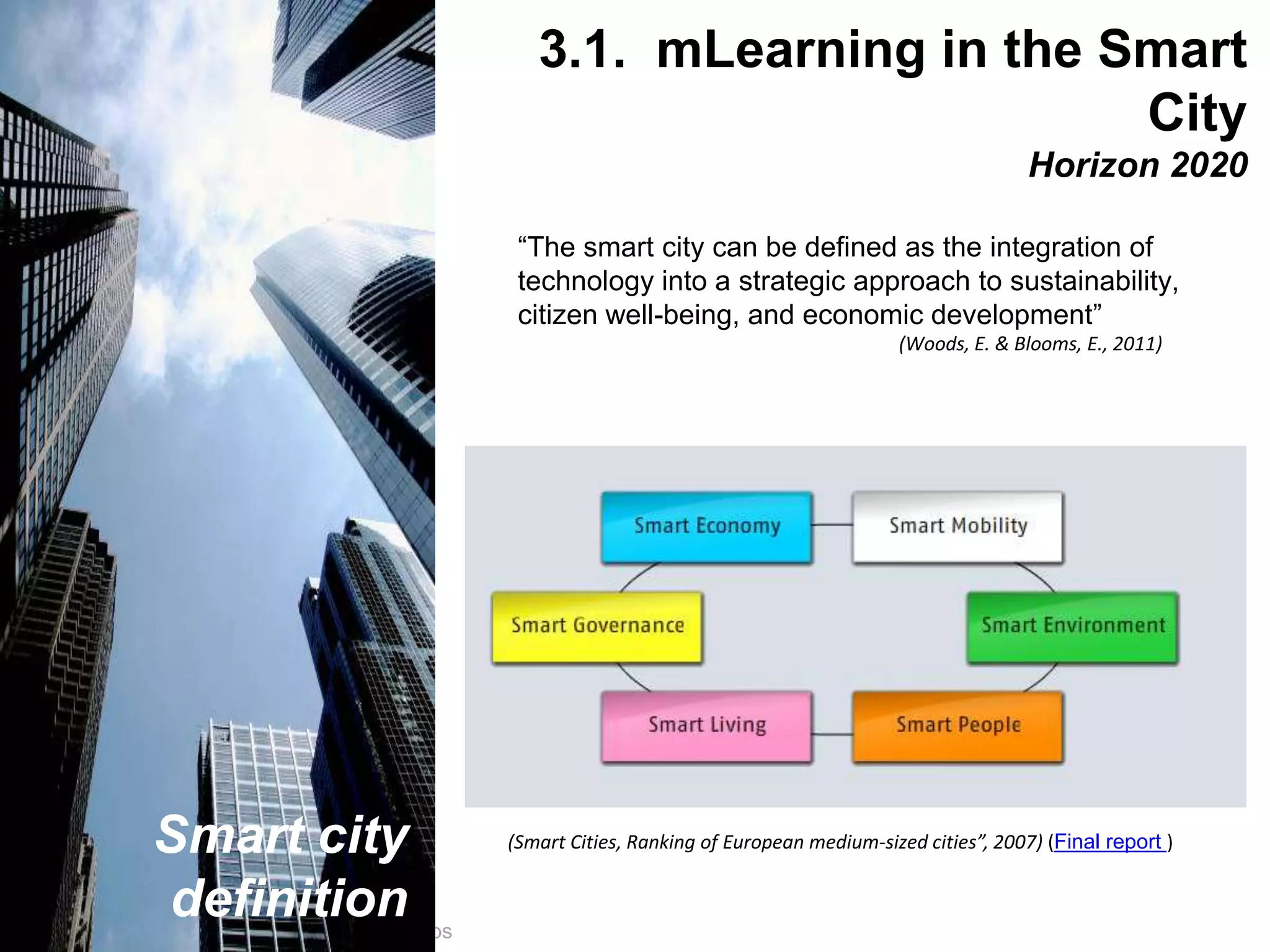 Interactive Mobile Learning Systems
Diseño y Evaluación de Productos Interactivos
“The smart city can be defined as the integration of
technology into a strategic approach to sustainability,
citizen well-being, and economic development”
(Woods, E. & Blooms, E., 2011)
(Smart Cities, Ranking of European medium-sized cities”, 2007) (Final report )Smart city
definition
3.1. mLearning in the Smart
City
Horizon 2020
 