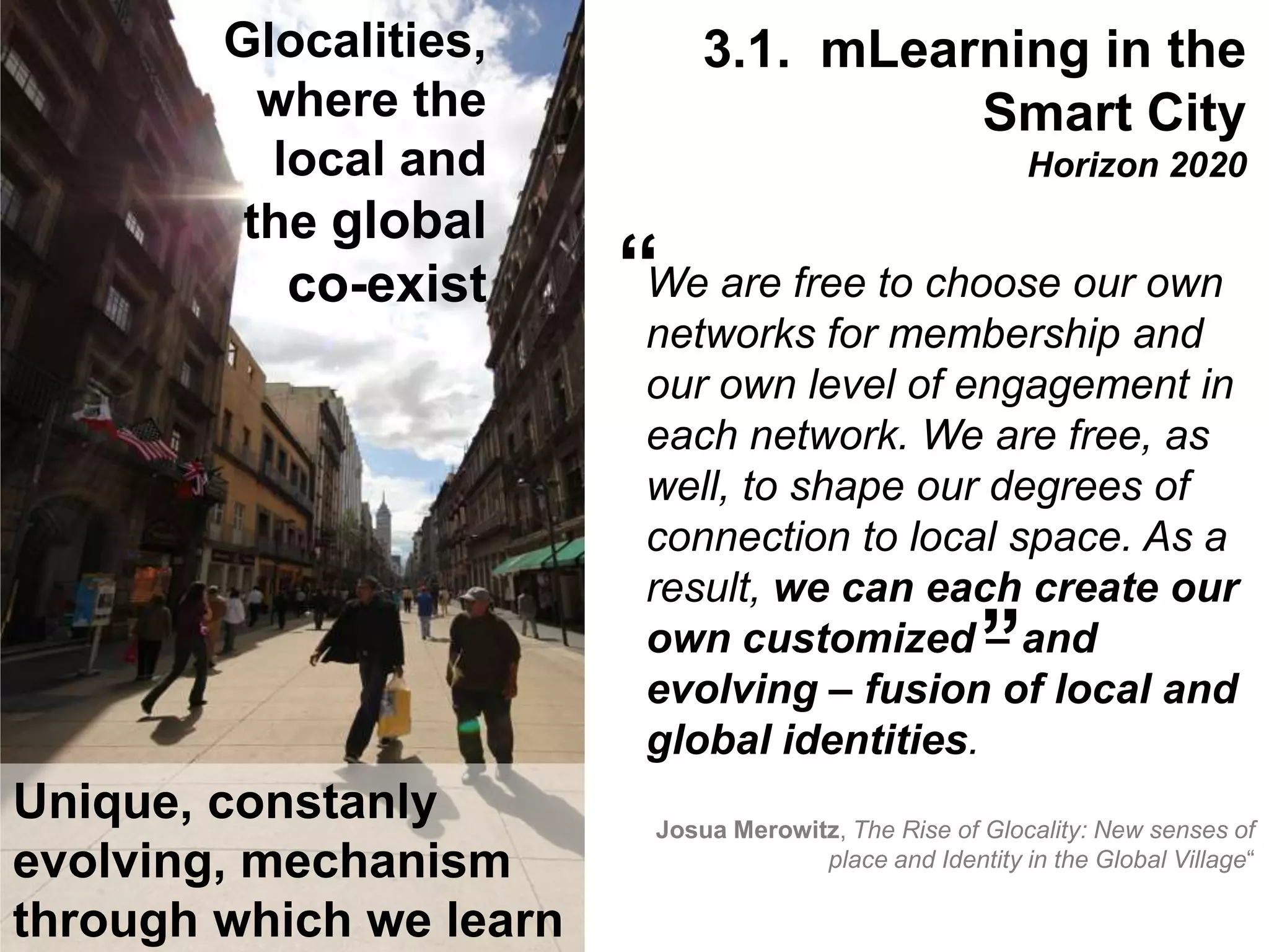 Interactive Mobile Learning Systems
Diseño y Evaluación de Productos Interactivos
We are free to choose our own
networks for membership and
our own level of engagement in
each network. We are free, as
well, to shape our degrees of
connection to local space. As a
result, we can each create our
own customized – and
evolving – fusion of local and
global identities.
Josua Merowitz, The Rise of Glocality: New senses of
place and Identity in the Global Village“
“
“
Glocalities,
where the
local and
the global
co-exist
Unique, constanly
evolving, mechanism
through which we learn
3.1. mLearning in the
Smart City
Horizon 2020
 
