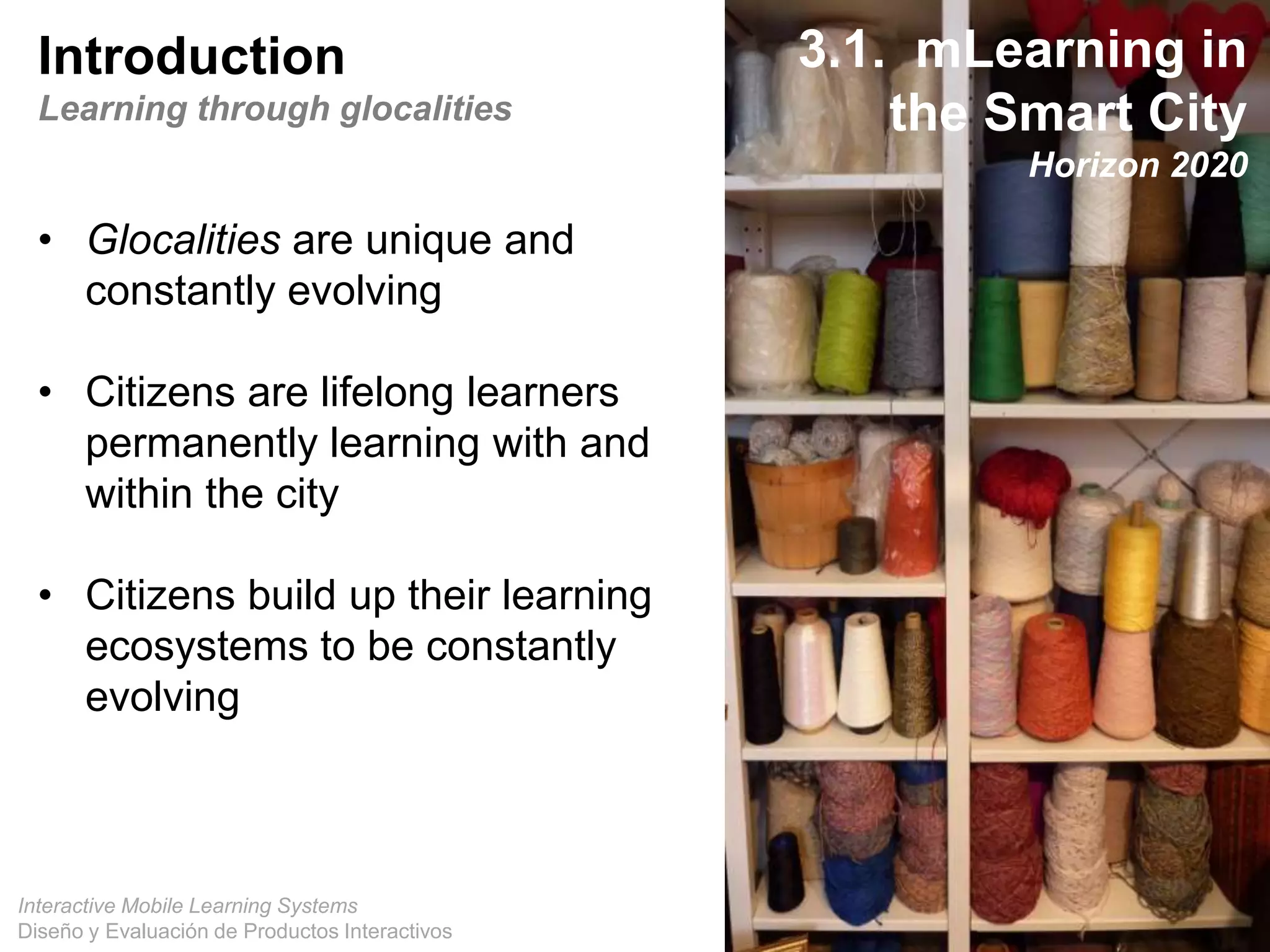 Interactive Mobile Learning Systems
Diseño y Evaluación de Productos Interactivos
Introduction
Learning through glocalities
• Glocalities are unique and
constantly evolving
• Citizens are lifelong learners
permanently learning with and
within the city
• Citizens build up their learning
ecosystems to be constantly
evolving
3.1. mLearning in
the Smart City
Horizon 2020
 