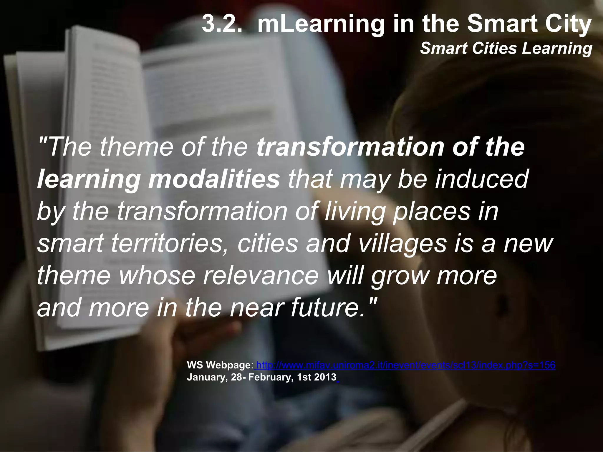 Interactive Mobile Learning Systems
Diseño y Evaluación de Productos Interactivos
"The theme of the transformation of the
learning modalities that may be induced
by the transformation of living places in
smart territories, cities and villages is a new
theme whose relevance will grow more
and more in the near future."
WS Webpage: http://www.mifav.uniroma2.it/inevent/events/scl13/index.php?s=156
January, 28- February, 1st 2013
3.2. mLearning in the Smart City
Smart Cities Learning
 