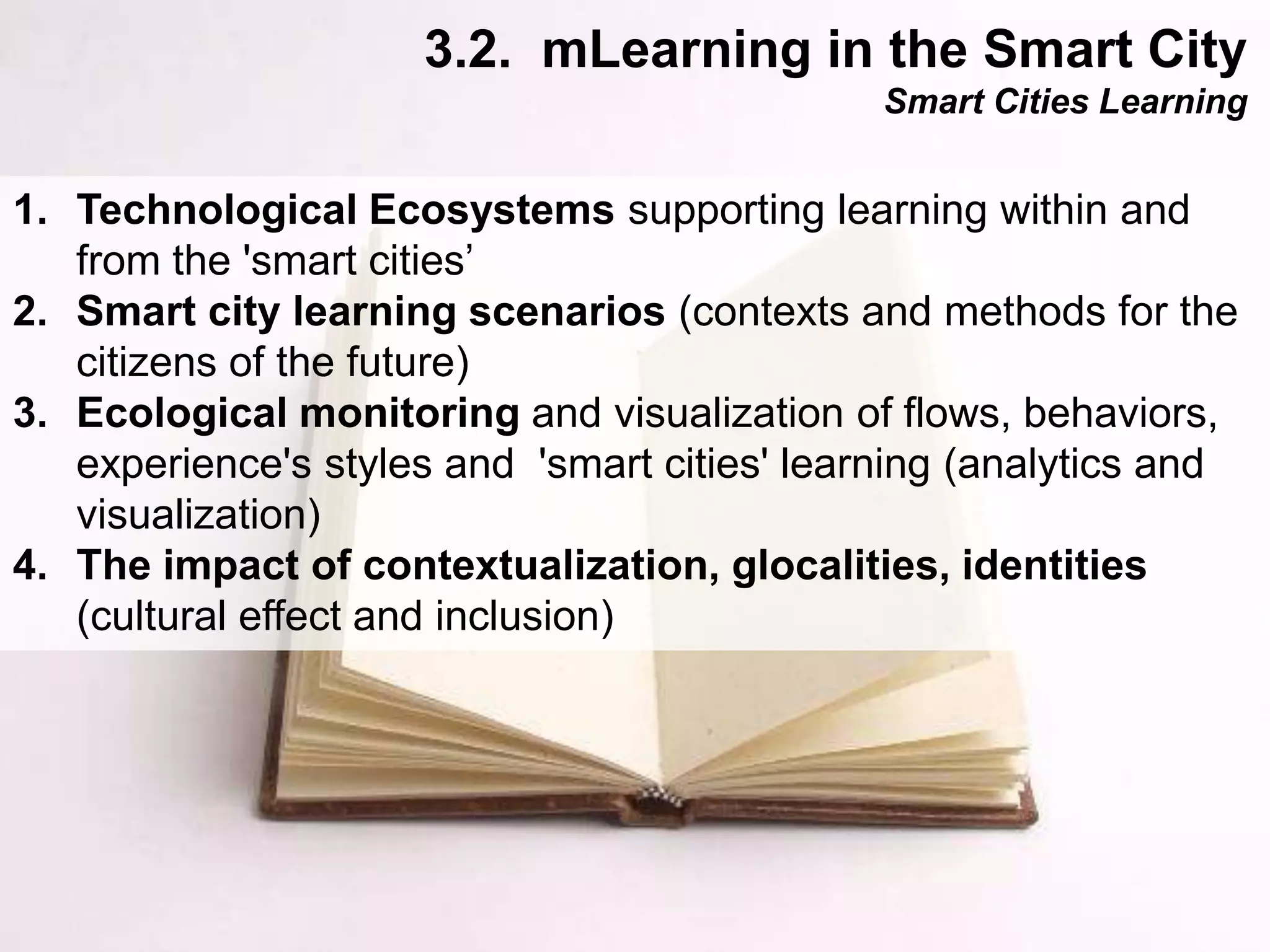 Interactive Mobile Learning Systems
Diseño y Evaluación de Productos Interactivos
1. Technological Ecosystems supporting learning within and
from the 'smart cities’
2. Smart city learning scenarios (contexts and methods for the
citizens of the future)
3. Ecological monitoring and visualization of flows, behaviors,
experience's styles and 'smart cities' learning (analytics and
visualization)
4. The impact of contextualization, glocalities, identities
(cultural effect and inclusion)
3.2. mLearning in the Smart City
Smart Cities Learning
 