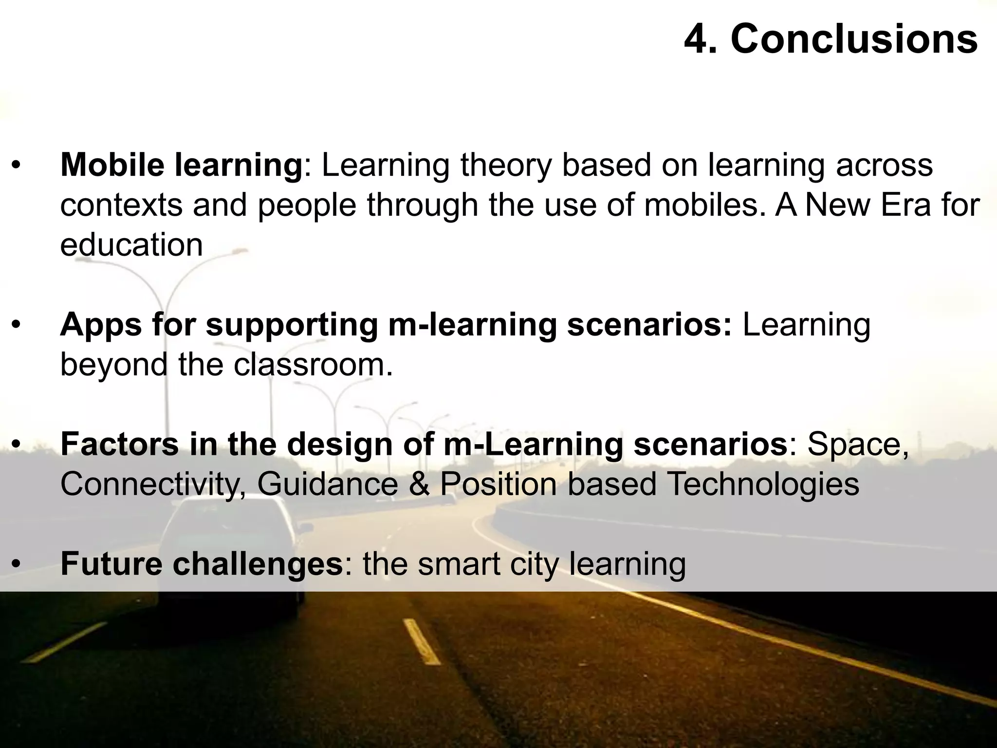 Interactive Mobile Learning Systems
Diseño y Evaluación de Productos Interactivos
4. Conclusions
• Mobile learning: Learning theory based on learning across
contexts and people through the use of mobiles. A New Era for
education
• Apps for supporting m-learning scenarios: Learning
beyond the classroom.
• Factors in the design of m-Learning scenarios: Space,
Connectivity, Guidance & Position based Technologies
• Future challenges: the smart city learning
 