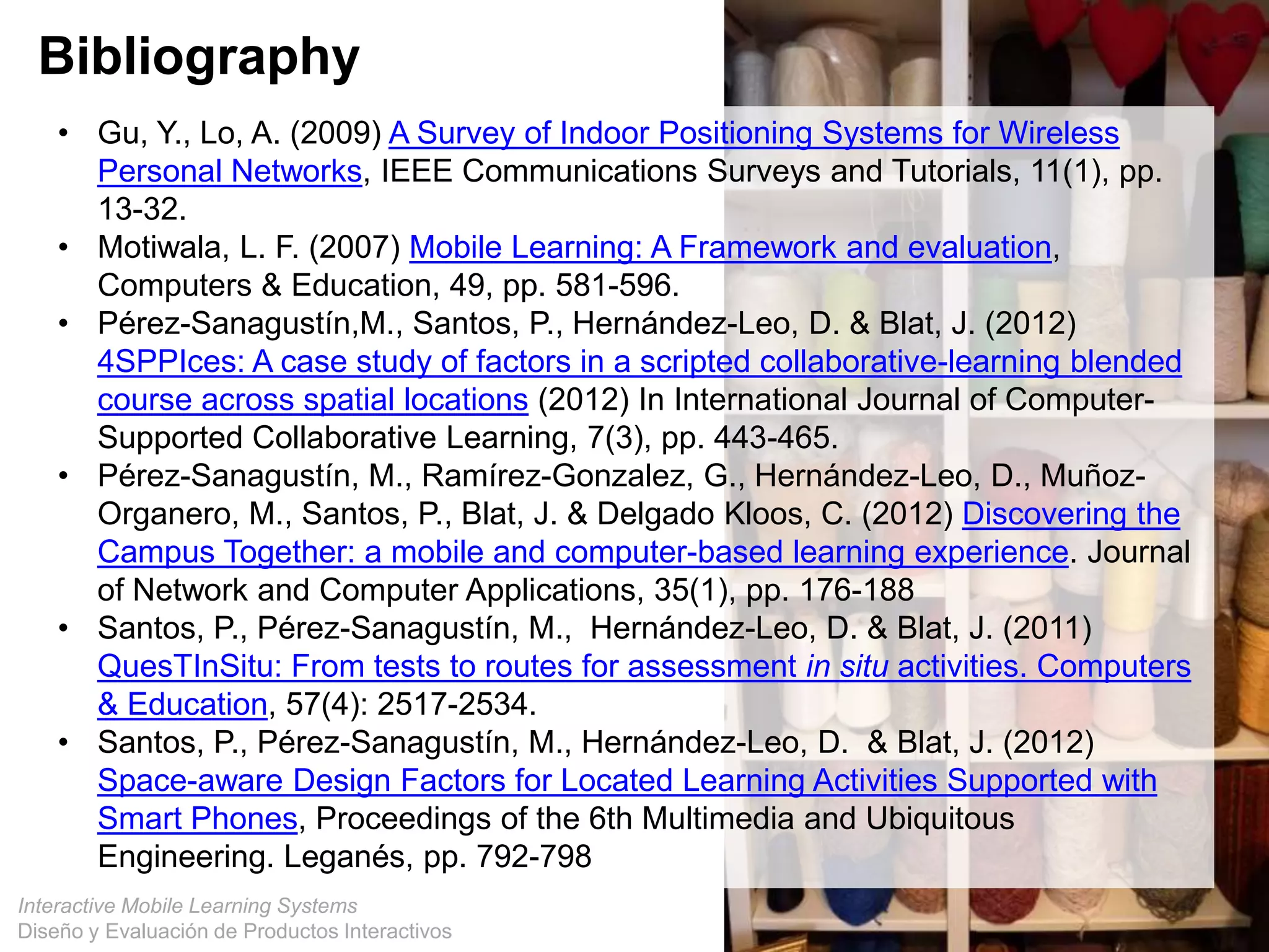 Interactive Mobile Learning Systems
Diseño y Evaluación de Productos Interactivos
Bibliography
• Gu, Y., Lo, A. (2009) A Survey of Indoor Positioning Systems for Wireless
Personal Networks, IEEE Communications Surveys and Tutorials, 11(1), pp.
13-32.
• Motiwala, L. F. (2007) Mobile Learning: A Framework and evaluation,
Computers & Education, 49, pp. 581-596.
• Pérez-Sanagustín,M., Santos, P., Hernández-Leo, D. & Blat, J. (2012)
4SPPIces: A case study of factors in a scripted collaborative-learning blended
course across spatial locations (2012) In International Journal of Computer-
Supported Collaborative Learning, 7(3), pp. 443-465.
• Pérez-Sanagustín, M., Ramírez-Gonzalez, G., Hernández-Leo, D., Muñoz-
Organero, M., Santos, P., Blat, J. & Delgado Kloos, C. (2012) Discovering the
Campus Together: a mobile and computer-based learning experience. Journal
of Network and Computer Applications, 35(1), pp. 176-188
• Santos, P., Pérez-Sanagustín, M., Hernández-Leo, D. & Blat, J. (2011)
QuesTInSitu: From tests to routes for assessment in situ activities. Computers
& Education, 57(4): 2517-2534.
• Santos, P., Pérez-Sanagustín, M., Hernández-Leo, D. & Blat, J. (2012)
Space-aware Design Factors for Located Learning Activities Supported with
Smart Phones, Proceedings of the 6th Multimedia and Ubiquitous
Engineering. Leganés, pp. 792-798
 