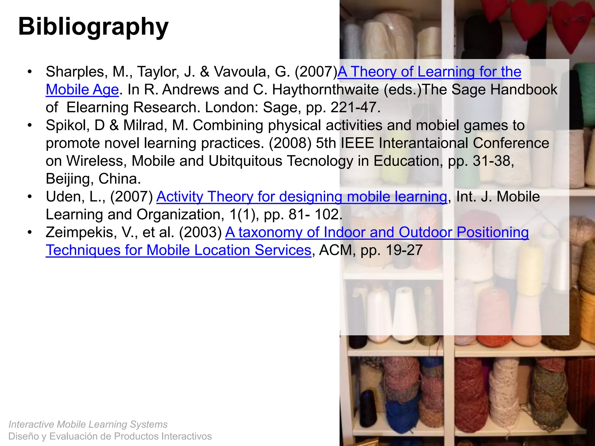 Interactive Mobile Learning Systems
Diseño y Evaluación de Productos Interactivos
Bibliography
• Sharples, M., Taylor, J. & Vavoula, G. (2007)A Theory of Learning for the
Mobile Age. In R. Andrews and C. Haythornthwaite (eds.)The Sage Handbook
of Elearning Research. London: Sage, pp. 221-47.
• Spikol, D & Milrad, M. Combining physical activities and mobiel games to
promote novel learning practices. (2008) 5th IEEE Interantaional Conference
on Wireless, Mobile and Ubitquitous Tecnology in Education, pp. 31-38,
Beijing, China.
• Uden, L., (2007) Activity Theory for designing mobile learning, Int. J. Mobile
Learning and Organization, 1(1), pp. 81- 102.
• Zeimpekis, V., et al. (2003) A taxonomy of Indoor and Outdoor Positioning
Techniques for Mobile Location Services, ACM, pp. 19-27
 