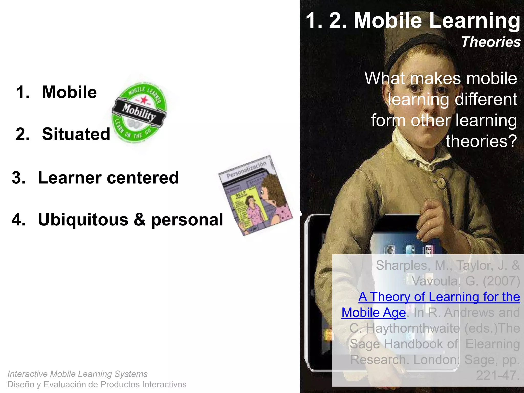 Interactive Mobile Learning Systems
Diseño y Evaluación de Productos Interactivos
1. 2. Mobile Learning
Theories
What makes mobile
learning different
form other learning
theories?
1. Mobile
2. Situated
3. Learner centered
4. Ubiquitous & personal
Sharples, M., Taylor, J. &
Vavoula, G. (2007)
A Theory of Learning for the
Mobile Age. In R. Andrews and
C. Haythornthwaite (eds.)The
Sage Handbook of Elearning
Research. London: Sage, pp.
221-47.
 