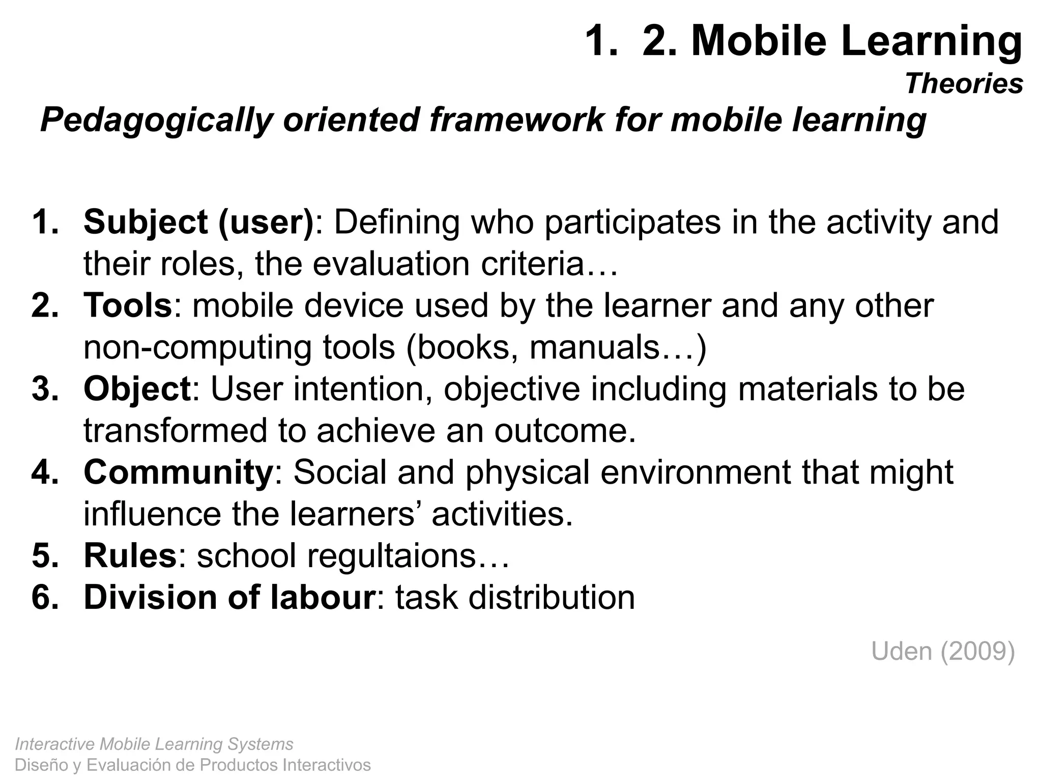 Interactive Mobile Learning Systems
Diseño y Evaluación de Productos Interactivos
1. 2. Mobile Learning
Theories
Uden (2009)
1. Subject (user): Defining who participates in the activity and
their roles, the evaluation criteria…
2. Tools: mobile device used by the learner and any other
non-computing tools (books, manuals…)
3. Object: User intention, objective including materials to be
transformed to achieve an outcome.
4. Community: Social and physical environment that might
influence the learners’ activities.
5. Rules: school regultaions…
6. Division of labour: task distribution
Pedagogically oriented framework for mobile learning
 