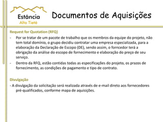 Documentos de Aquisições
Request for Quotation (RFQ)
- Por se tratar de um pacote de trabalho que os membros da equipe do projeto, não
tem total domínio, o grupo decidiu contratar uma empresa especializada, para a
elaboração da Declaração de Escopo (DE), sendo assim, o forncedor terá a
obrigação da análise do escopo de fornecimento e elaboração do preço de seu
serviço.
- Dentro da RFQ, estão contidas todas as especificações do projeto, os prazos de
fornecimento, as condições de pagamento e tipo de contrato.
Divulgação
- A divulgação da solicitação será realizada através de e-mail direto aos fornecedores
pré-qualificados, conforme mapa de aquisições.
 