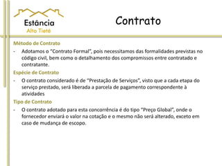 Contrato
Método de Contrato
- Adotamos o “Contrato Formal”, pois necessitamos das formalidades previstas no
código civil, bem como o detalhamento dos compromissos entre contratado e
contratante.
Espécie de Contrato
- O contrato considerado é de “Prestação de Serviços”, visto que a cada etapa do
serviço prestado, será liberada a parcela de pagamento correspondente à
atividades
Tipo de Contrato
- O contrato adotado para esta concorrência é do tipo “Preço Global”, onde o
fornecedor enviará o valor na cotação e o mesmo não será alterado, exceto em
caso de mudança de escopo.
 