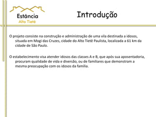 Introdução
O projeto consiste na construção e administração de uma vila destinada a idosos,
situada em Mogi das Cruzes, cidade do Alto Tietê Paulista, localizada a 61 km da
cidade de São Paulo.
O estabelecimento visa atender idosos das classes A e B, que após sua aposentadoria,
procuram qualidade de vida e diversão, ou de familiares que demonstram a
mesma preocupação com os idosos da família.
 