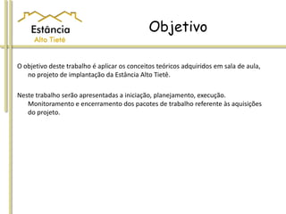 Objetivo
O objetivo deste trabalho é aplicar os conceitos teóricos adquiridos em sala de aula,
no projeto de implantação da Estância Alto Tietê.
Neste trabalho serão apresentadas a iniciação, planejamento, execução.
Monitoramento e encerramento dos pacotes de trabalho referente às aquisições
do projeto.
 