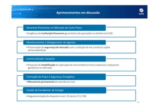 Aprimoramentos em discussão
•Exigência deinstituição financeira garantidora de operações no âmbito da CCEE
Garantias financeiras no Mercado de Curto Prazo
•Preservação da segurança de mercado com a coibição de má conduta e ações
anticompetitivas
Monitoramento e Desligamento de Agentes
14
•Proposta de simplificação da operação de consumidores livres e especiais e pequenos
geradores no mercado
Comercializador Varejista
•Mecanismo permanentede aversão ao risco
Formação de Preço e Segurança Energética
•Regulamentaçãodo disposto no art.25 da lei nº 12.783
Cessão de Excedentes de Energia
 