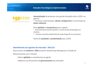 Soluções Tecnológicas Implementadas
Automatização de processos com grande interação entre a CCEE e os
agentes
• Processos sistematizados: adesão, desligamento e manutenção de
dados cadastrais
Mais agilidade e transparência para o agente
• Preenchimento de formulários e envio de documentação via
sistema
• Usuário visualiza andamento de cada etapa de seu processo
17
• Usuário visualiza andamento de cada etapa de seu processo
Ganho de qualidade e produtividade para a CCEE
Atendimento aos agentes de mercado – Mar/13
Novo sistema de telefonia e CRM (Customer Relationship Management / Gestão de
Relacionamento com o Cliente)
• Maior agilidade no atendimento ao agente
• Melhoria nas ferramentas de gerenciamento dos chamados
 