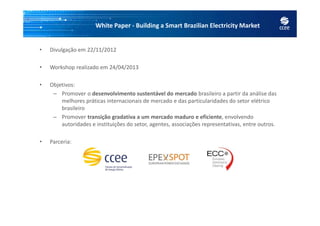White Paper - Building a Smart Brazilian Electricity Market
• Divulgação em 22/11/2012
• Workshop realizado em 24/04/2013
• Objetivos:
– Promover o desenvolvimento sustentável do mercado brasileiro a partir da análise das
melhores práticas internacionais de mercado e das particularidades do setor elétrico
brasileiro
– Promover transição gradativa a um mercado maduro e eficiente, envolvendo
autoridades e instituições do setor, agentes, associações representativas, entre outros.
• Parceria:
 