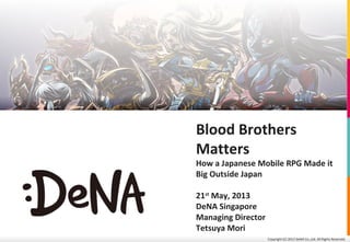 Copyright (C) 2013 DeNA Co.,Ltd. All Rights Reserved.
Blood Brothers
Matters
How a Japanese Mobile RPG Made it
Big Outside Japan
21st
May, 2013
DeNA Singapore
Managing Director
Tetsuya Mori
 