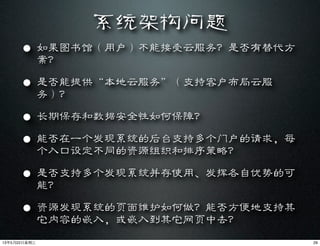 系统架构问题
• 如果图书馆（用户）不能接受云服务？是否有替代方
案？
• 是否能提供“本地云服务”（支持客户布局云服
务）？
• 长期保存和数据安全性如何保障？
• 能否在一个发现系统的后台支持多个门户的请求，每
个入口设定不同的资源组织和排序策略？
• 是否支持多个发现系统并存使用、发挥各自优势的可
能？
• 资源发现系统的页面维护如何做？能否方便地支持其
它内容的嵌入，或嵌入到其它网页中去？
2913年5月22⽇日星期三
 