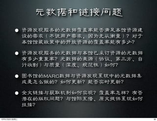 元数据和链接问题
• 资源发现服务的元数据覆盖率能否满足本馆资源建
设的需求（不说用户需求，因为无从衡量）？对于
本馆馆藏政策中的开放资源的覆盖率能有多少？
• 资源发现服务的元数据与本馆已采订资源的元数据
有多少重复率？元数据的来源（协议、第三方、自
行收割）与质量（深度、规范性）如何？
• 图书馆的MARC数据与资源发现系统中的元数据集
成是怎么做的？如何更新？能否实时更新？
• 全文链接与获取机制如何实现？覆盖率怎样？有否
潜在的版权问题？与馆际互借、原文提供系统如何
挂接？
3013年5月22⽇日星期三
 