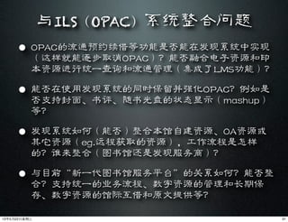 与ILS（OPAC）系统整合问题
• OPAC的流通预约续借等功能是否能在发现系统中实现
（这样就能逐步取消OPAC）？能否融合电子资源和印
本资源进行统一查询和流通管理（集成了LMS功能）？
• 能否在使用发现系统的同时保留并强化OPAC？例如是
否支持封面、书评、随书光盘的状态显示（mashup）
等？
• 发现系统如何（能否）整合本馆自建资源、OA资源或
其它资源（eg.远程获取的资源），工作流程是怎样
的？谁来整合（图书馆还是发现服务商）？
• 与目前“新一代图书馆服务平台”的关系如何？能否整
合？支持统一的业务流程、数字资源的管理和长期保
存、数字资源的馆际互借和原文提供等？
3113年5月22⽇日星期三
 