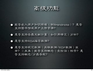 高级功能
• 能否嵌入用户知识环境（例如endnote）？是否
支持图书馆或用户上传资源？
• 是否支持各类文献计量（如引用情况）分析？
• 是否支持RDA编目数据？
• 是否支持规范数据（关联数据/RDF数据）发
布？（未来）能否支持概念（受控词）检索？是
否支持概念/分类导航？
3413年5月22⽇日星期三
 