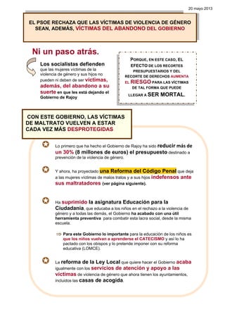 Ni un paso atrás.
Los socialistas defienden
que las mujeres víctimas de la
violencia de género y sus hijos no
pueden ni deben de ser víctimas,
además, del abandono a su
suerte en que les está dejando el
Gobierno de Rajoy
EL PSOE RECHAZA QUE LAS VÍCTIMAS DE VIOLENCIA DE GÉNERO
SEAN, ADEMÁS, VÍCTIMAS DEL ABANDONO DEL GOBIERNO
20 mayo 2013
PORQUE, EN ESTE CASO, EL
EFECTO DE LOS RECORTES
PRESUPUESTARIOS Y DEL
RECORTE DE DERECHOS AUMENTA
EL RIESGO PARA LAS VÍCTIMAS
DE TAL FORMA QUE PUEDE
LLEGAR A SER MORTAL.
Lo primero que ha hecho el Gobierno de Rajoy ha sido reducir más de 
un 30% (8 millones de euros) el presupuesto destinado a
prevención de la violencia de género.
Y ahora, ha proyectado una Reforma del Código Penal que deja
a las mujeres víctimas de malos tratos y a sus hijos indefensos ante
sus maltratadores (ver página siguiente).
Ha suprimido la asignatura Educación para la
Ciudadanía, que educaba a los niños en el rechazo a la violencia de
género y a todas las demás, el Gobierno ha acabado con una útil
herramienta preventiva para combatir esta lacra social, desde la misma
escuela.
⇒ Para este Gobierno lo importante para la educación de los niños es
que los niños vuelvan a aprenderse el CATECISMO y así lo ha
pactado con los obispos y lo pretende imponer con su reforma
educativa (LOMCE).
La reforma de la Ley Local que quiere hacer el Gobierno acaba
igualmente con los servicios de atención y apoyo a las
víctimas de violencia de género que ahora tienen los ayuntamientos,
incluidos las casas de acogida.
CON ESTE GOBIERNO, LAS VÍCTIMAS
DE MALTRATO VUELVEN A ESTAR
CADA VEZ MÁS DESPROTEGIDAS
 