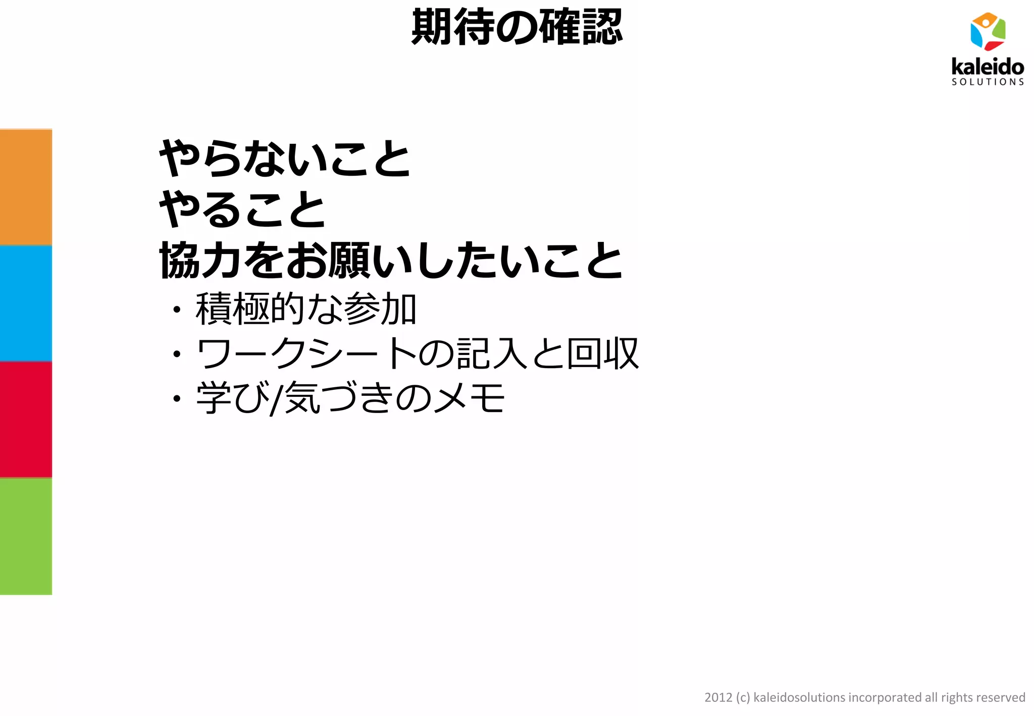 2012 (c) kaleidosolutions incorporated all rights reserved
期待の確認
やらないこと
やること
協力をお願いしたいこと
・積極的な参加
・ワークシートの記入と回収
・学び/気づきのメモ
 