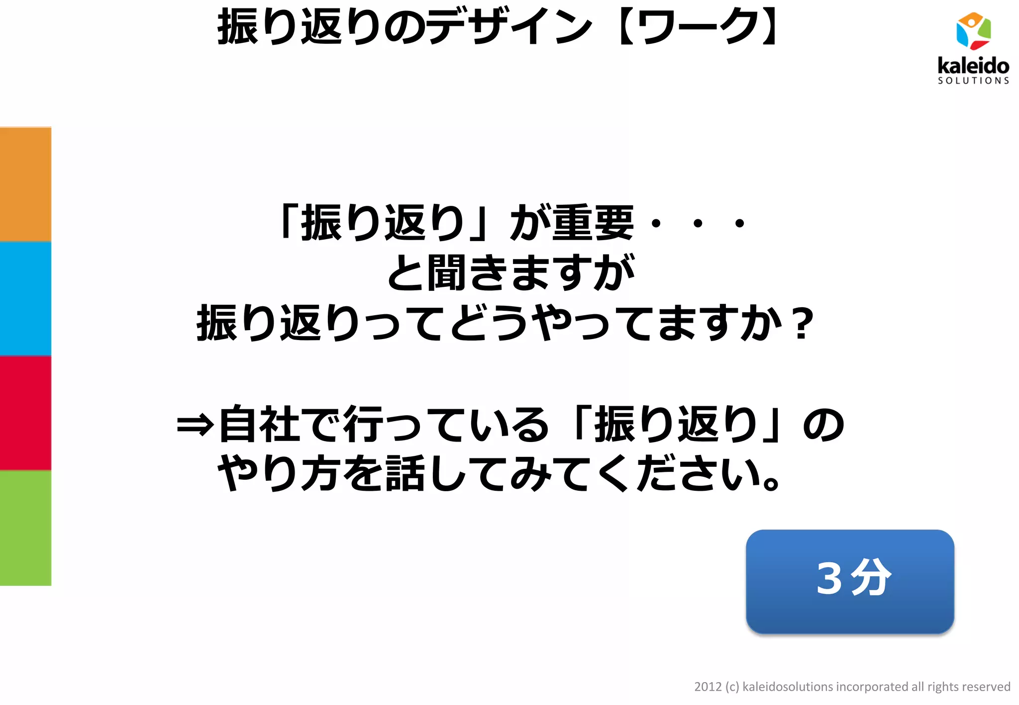 2012 (c) kaleidosolutions incorporated all rights reserved
振り返りのデザイン【ワーク】
「振り返り」が重要・・・
と聞きますが
振り返りってどうやってますか？
⇒自社で行っている「振り返り」の
やり方を話してみてください。
３分
 